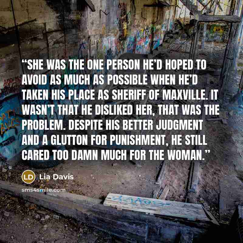 “She was the one person he’d hoped to avoid as much as possible when he’d taken his place as Sheriff of Maxville. It wasn’t that he disliked her, that was the problem. Despite his better judgment and a glutton for punishment, he still cared too damn much for the woman.” quote by Lia Davis