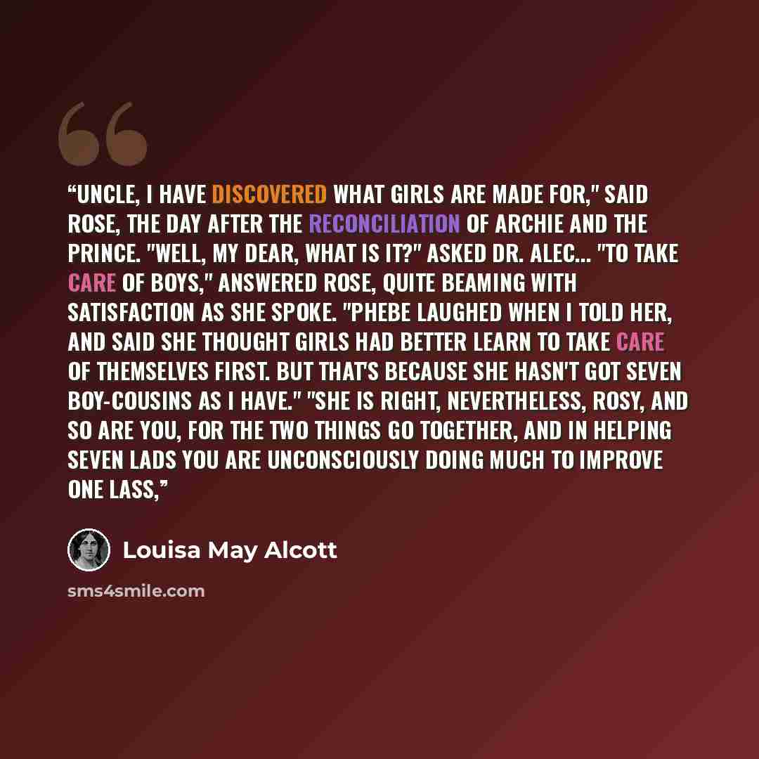 “Uncle, I have discovered what girls are made for," said Rose, the day after the reconciliation of Archie and the Prince. "Well, my dear, what is it?" asked Dr. Alec... "To take care of boys," answered Rose, quite beaming with satisfaction as she spoke. "Phebe laughed when I told her, and said she…” quote by Louisa May Alcott