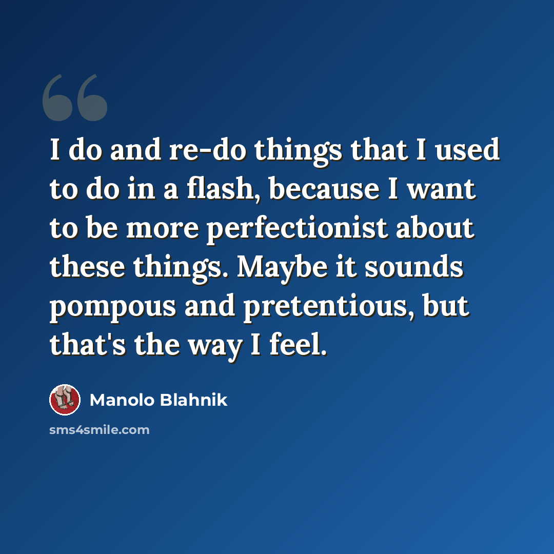 “I do and re-do things that I used to do in a flash, because I want to be more perfectionist about these things. Maybe it sounds pompous and pretentious, but that's the way I feel.” quote by Manolo Blahnik