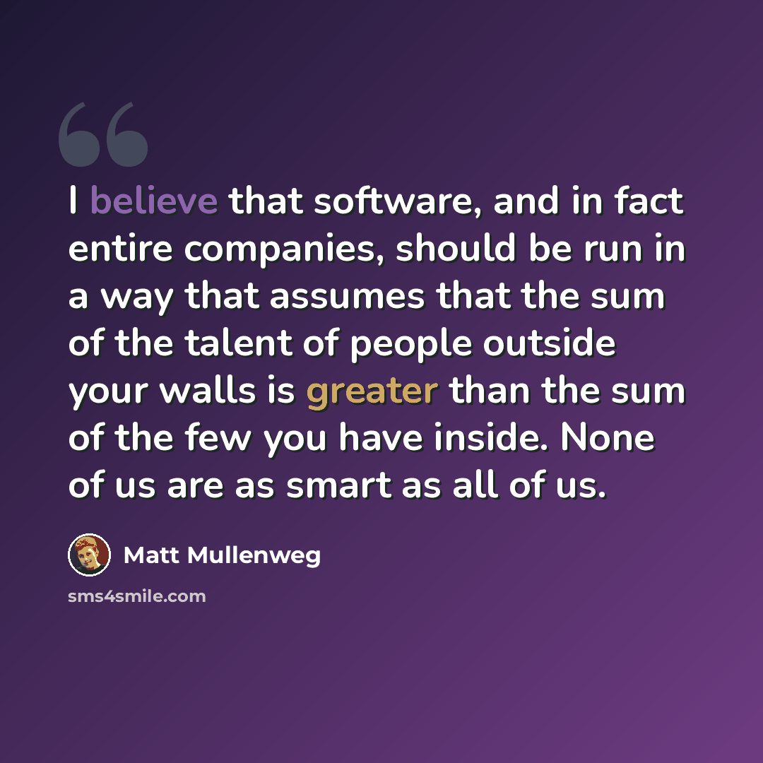 “I believe that software, and in fact entire companies, should be run in a way that assumes that the sum of the talent of people outside your walls is greater than the sum of the few you have inside. None of us are as smart as all of us.” quote by Matt Mullenweg