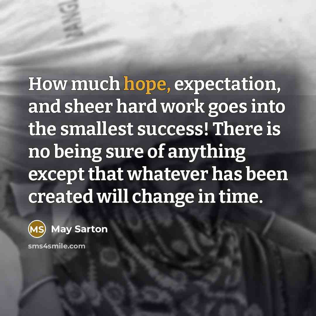 “How much hope, expectation, and sheer hard work goes into the smallest success! There is no being sure of anything except that whatever has been created will change in time.” quote by May Sarton