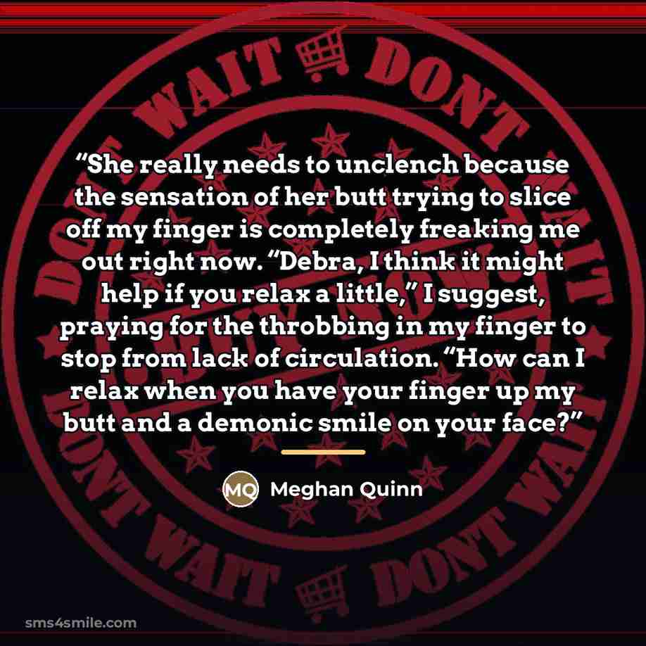 “She really needs to unclench because the sensation of her butt trying to slice off my finger is completely freaking me out right now. “Debra, I think it might help if you relax a little,” I suggest, praying for the throbbing in my finger to stop from lack of circulation. “How can I relax when you…” quote by Meghan Quinn