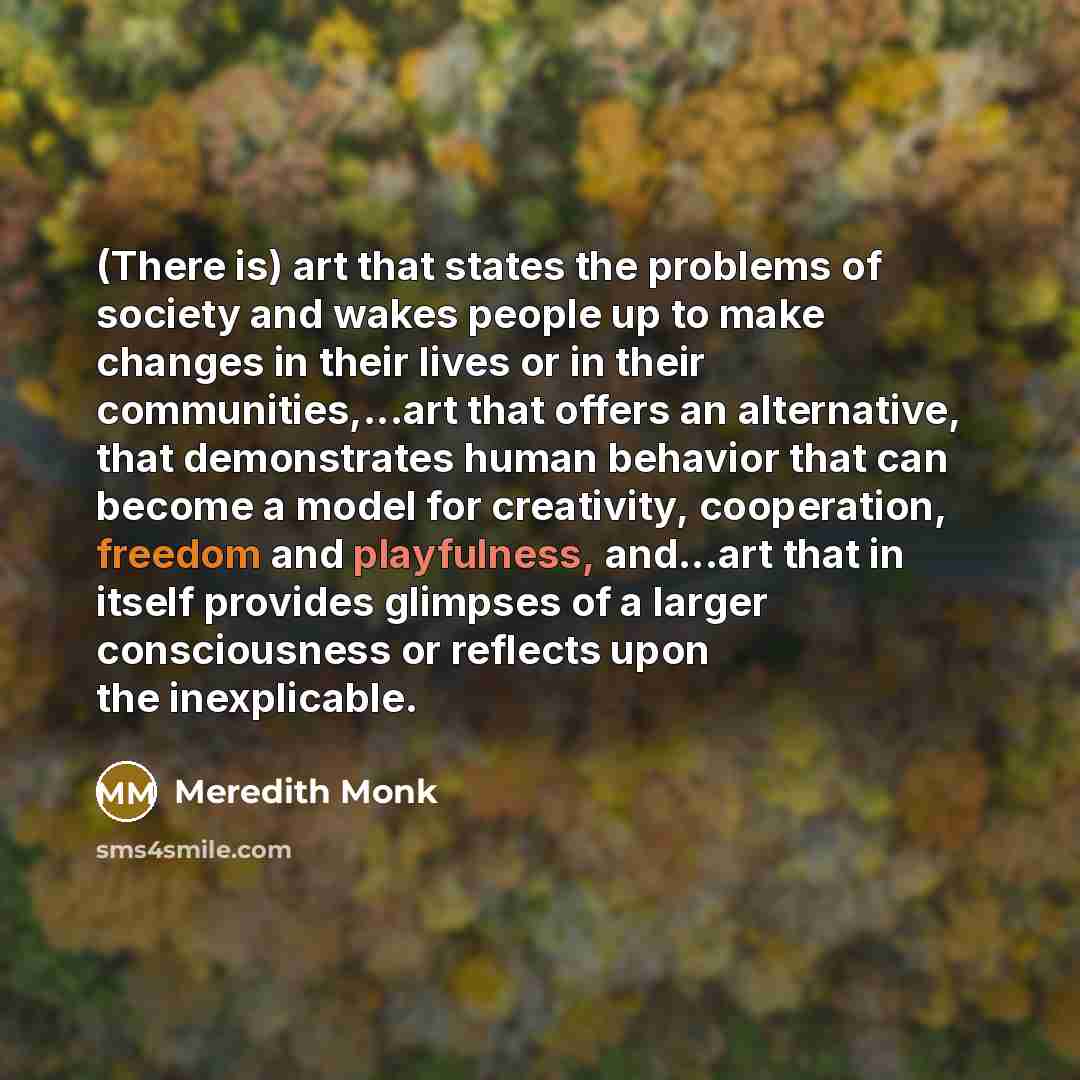 “(There is) art that states the problems of society and wakes people up to make changes in their lives or in their communities,...art that offers an alternative, that demonstrates human behavior that can become a model for creativity, cooperation, freedom and playfulness, and...art that in itself…” quote by Meredith Monk