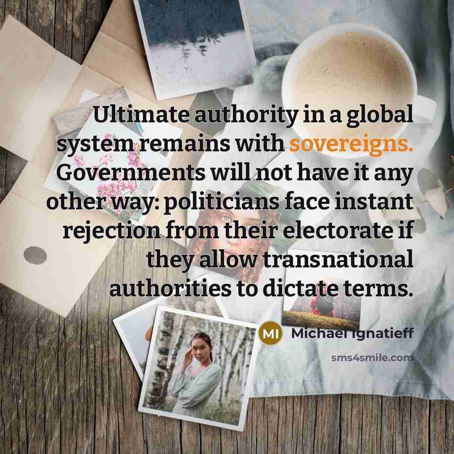 “Ultimate authority in a global system remains with sovereigns. Governments will not have it any other way: politicians face instant rejection from their electorate if they allow transnational authorities to dictate terms.” quote by Michael Ignatieff