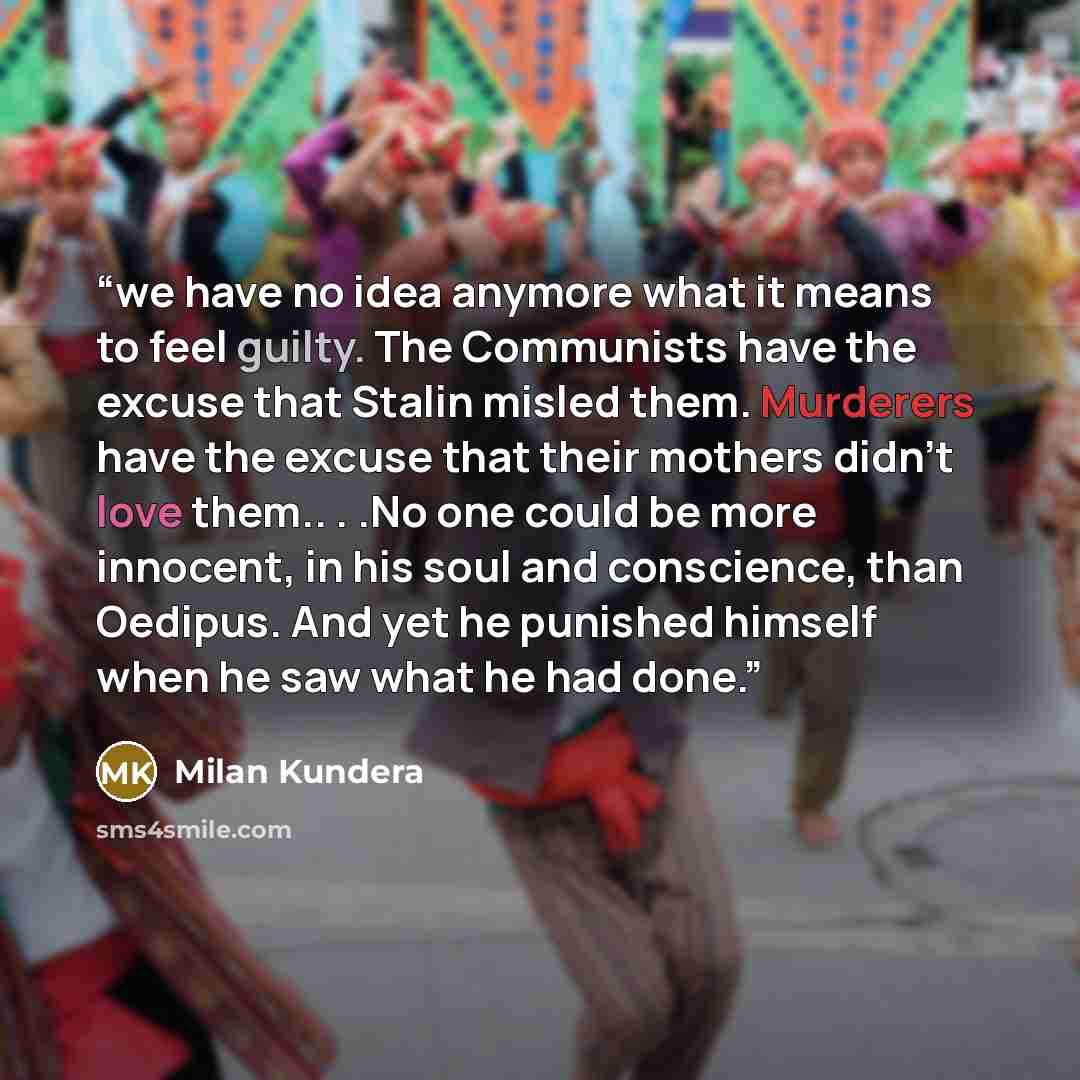 “we have no idea anymore what it means to feel guilty. The Communists have the excuse that Stalin misled them. Murderers have the excuse that their mothers didn’t love them.. . .No one could be more innocent, in his soul and conscience, than Oedipus. And yet he punished himself when he saw what he…” quote by Milan Kundera