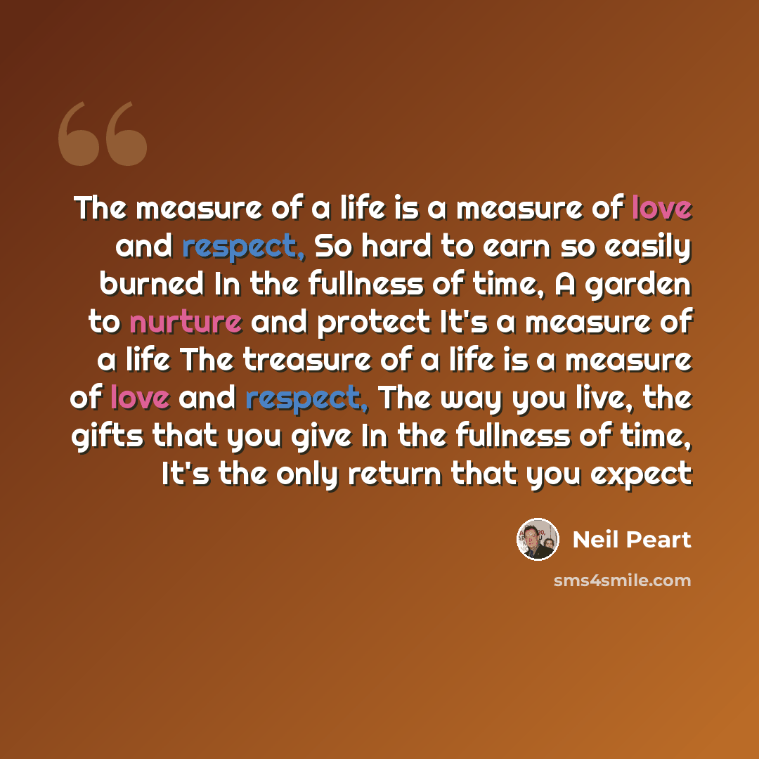 “The measure of a life is a measure of love and respect, So hard to earn so easily burned In the fullness of time, A garden to nurture and protect It's a measure of a life The treasure of a life is a measure of love and respect, The way you live, the gifts that you give In the fullness of time…” quote by Neil Peart