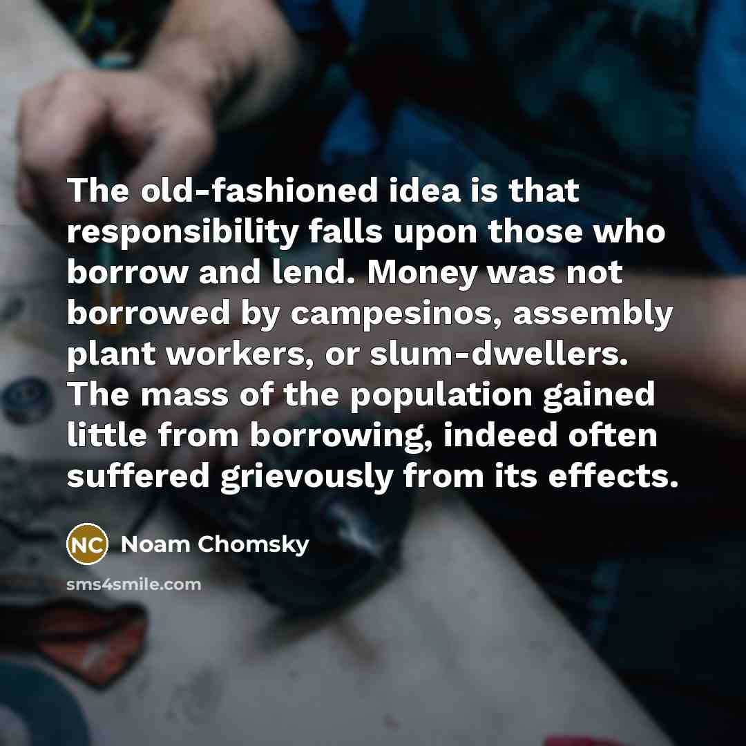 “The old-fashioned idea is that responsibility falls upon those who borrow and lend. Money was not borrowed by campesinos, assembly plant workers, or slum-dwellers. The mass of the population gained little from borrowing, indeed often suffered grievously from its effects.” quote by Noam Chomsky