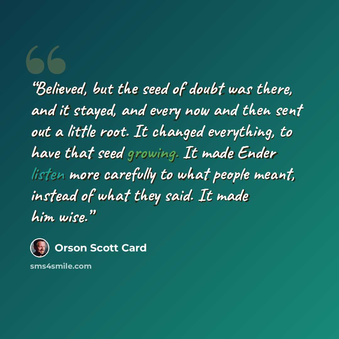 “Believed, but the seed of doubt was there, and it stayed, and every now and then sent out a little root. It changed everything, to have that seed growing. It made Ender listen more carefully to what people meant, instead of what they said. It made him wise.” quote by Orson Scott Card