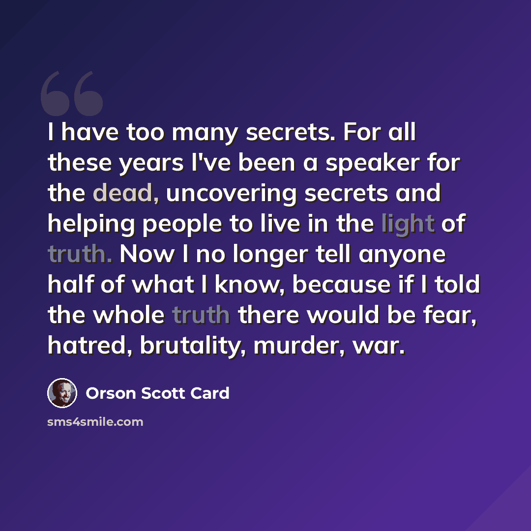 “I have too many secrets. For all these years I've been a speaker for the dead, uncovering secrets and helping people to live in the light of truth. Now I no longer tell anyone half of what I know, because if I told the whole truth there would be fear, hatred, brutality, murder, war.” quote by Orson Scott Card