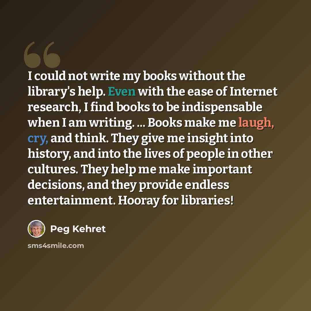 “I could not write my books without the library's help. Even with the ease of Internet research, I find books to be indispensable when I am writing. ... Books make me laugh, cry, and think. They give me insight into history, and into the lives of people in other cultures. They help me make…” quote by Peg Kehret