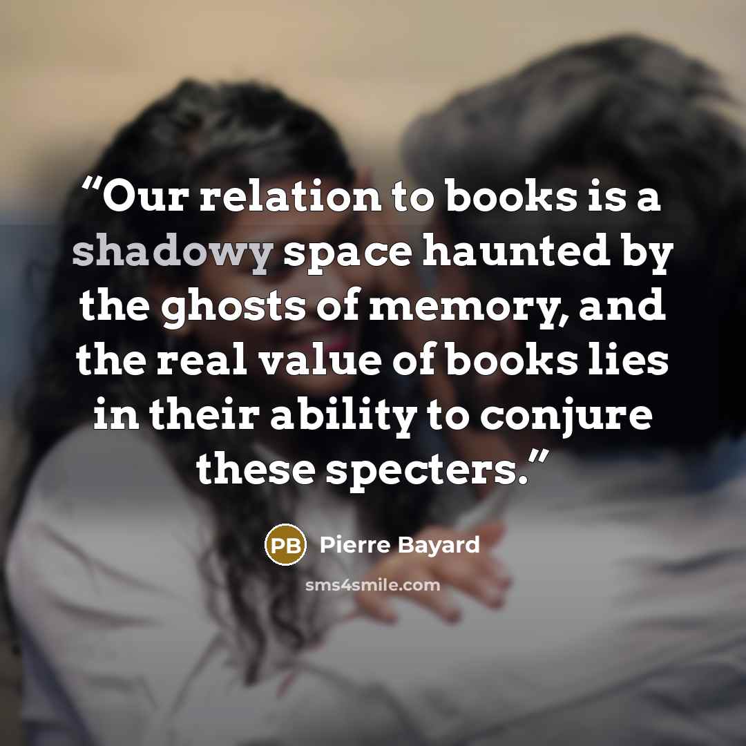 “Our relation to books is a shadowy space haunted by the ghosts of memory, and the real value of books lies in their ability to conjure these specters.” quote by Pierre Bayard