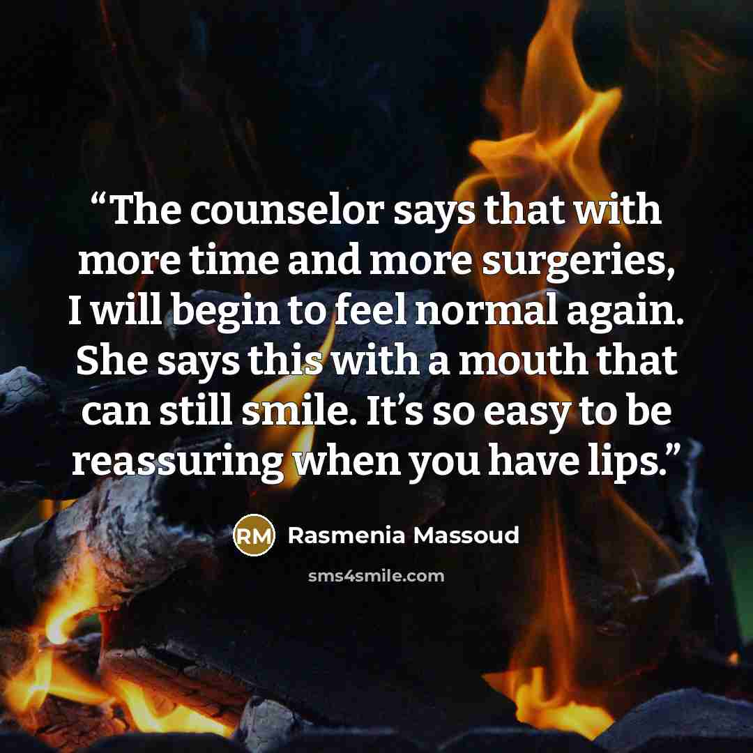 “The counselor says that with more time and more surgeries, I will begin to feel normal again. She says this with a mouth that can still smile. It’s so easy to be reassuring when you have lips.” quote by Rasmenia Massoud