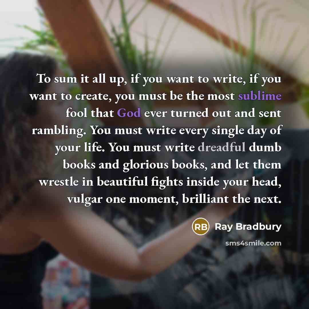 “To sum it all up, if you want to write, if you want to create, you must be the most sublime fool that God ever turned out and sent rambling. You must write every single day of your life. You must write dreadful dumb books and glorious books, and let them wrestle in beautiful fights inside your…” quote by Ray Bradbury