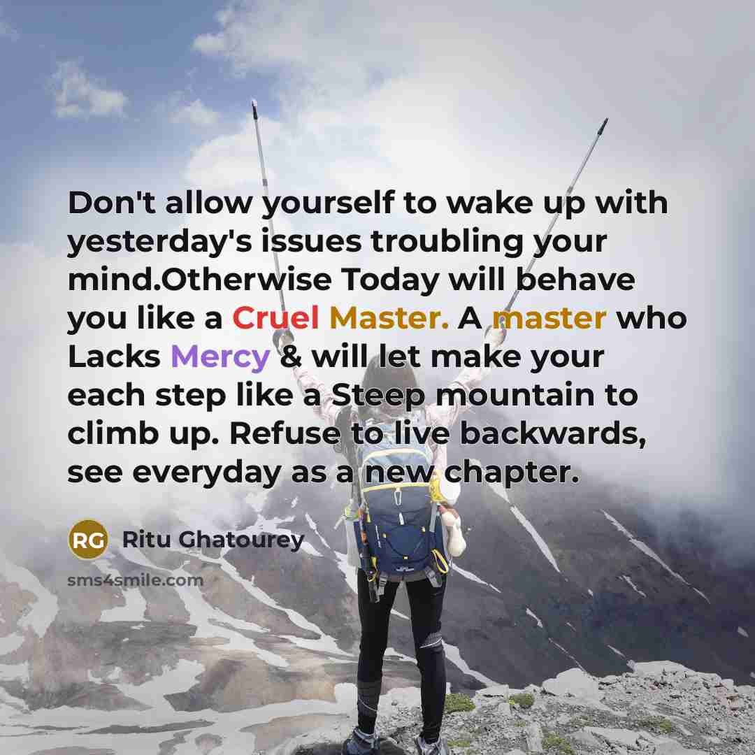 “Don't allow yourself to wake up with yesterday's issues troubling your mind.Otherwise Today will behave you like a Cruel Master. A master who Lacks Mercy & will let make your each step like a Steep mountain to climb up. Refuse to live backwards, see everyday as a new chapter.” quote by Ritu Ghatourey