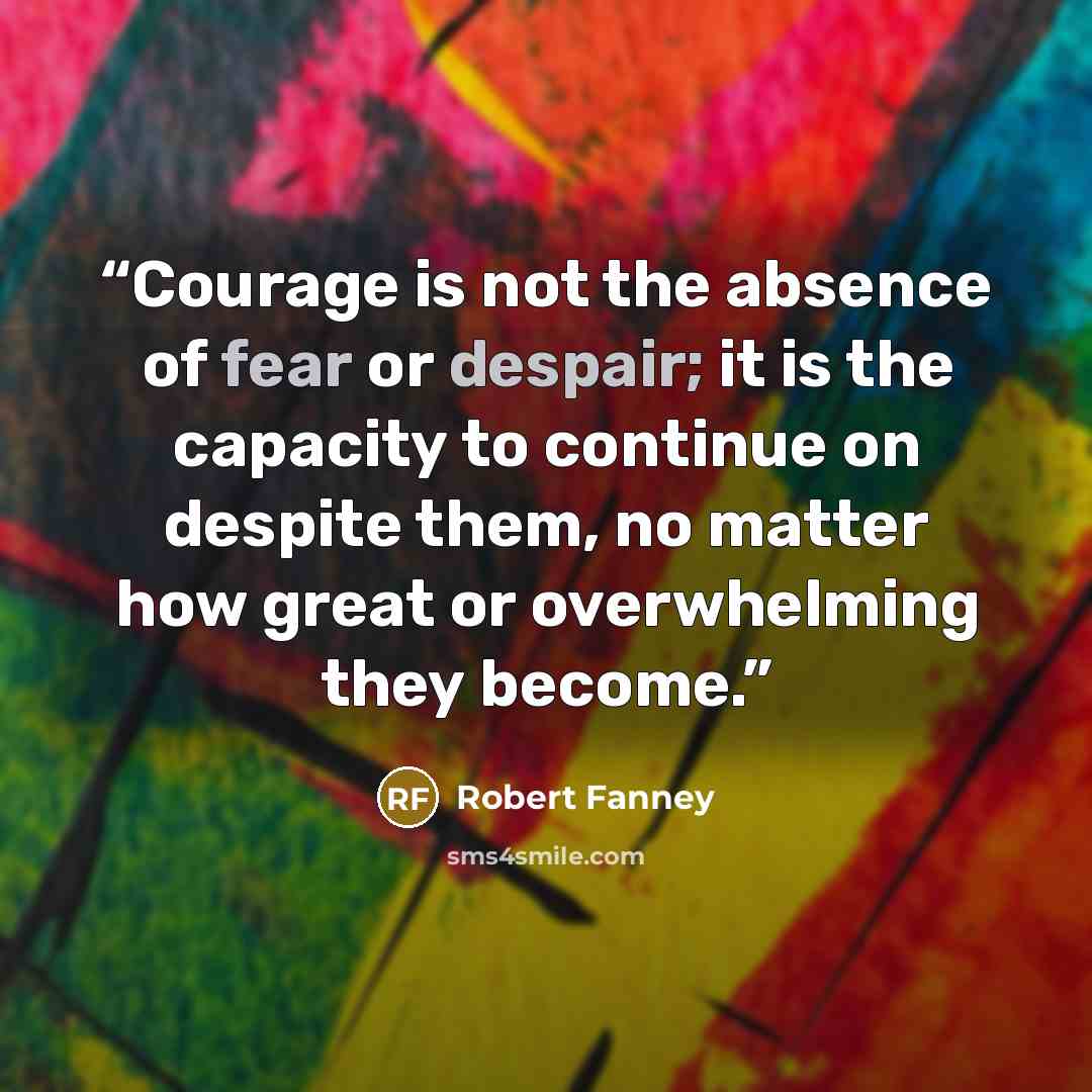 “Courage is not the absence of fear or despair; it is the capacity to continue on despite them, no matter how great or overwhelming they become.” quote by Robert Fanney