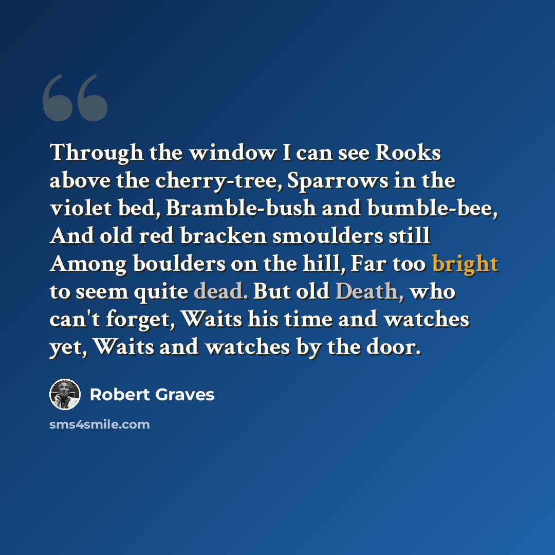 “Through the window I can see Rooks above the cherry-tree, Sparrows in the violet bed, Bramble-bush and bumble-bee, And old red bracken smoulders still Among boulders on the hill, Far too bright to seem quite dead. But old Death, who can't forget, Waits his time and watches yet, Waits and watches…” quote by Robert Graves