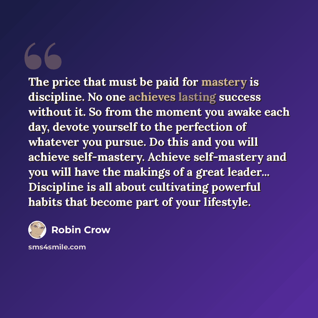 “The price that must be paid for mastery is discipline. No one achieves lasting success without it. So from the moment you awake each day, devote yourself to the perfection of whatever you pursue. Do this and you will achieve self-mastery. Achieve self-mastery and you will have the makings of a…” quote by Robin Crow