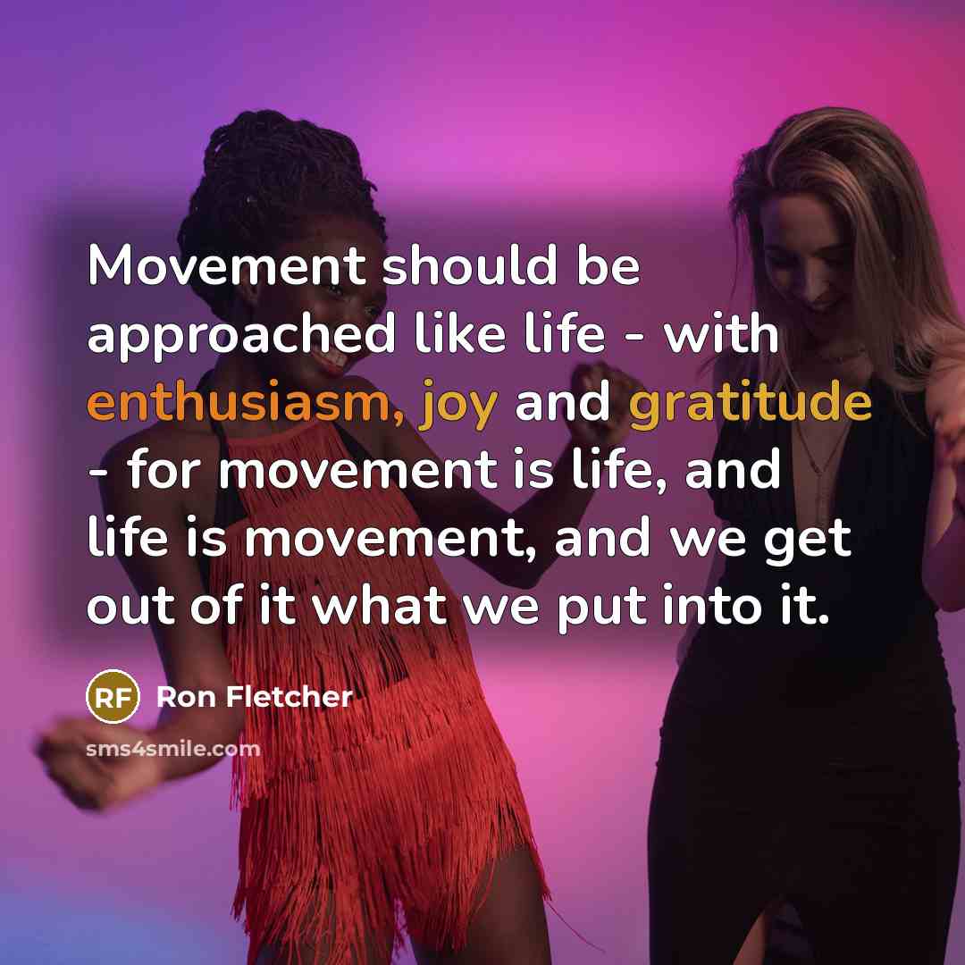 “Movement should be approached like life - with enthusiasm, joy and gratitude - for movement is life, and life is movement, and we get out of it what we put into it.” quote by Ron Fletcher