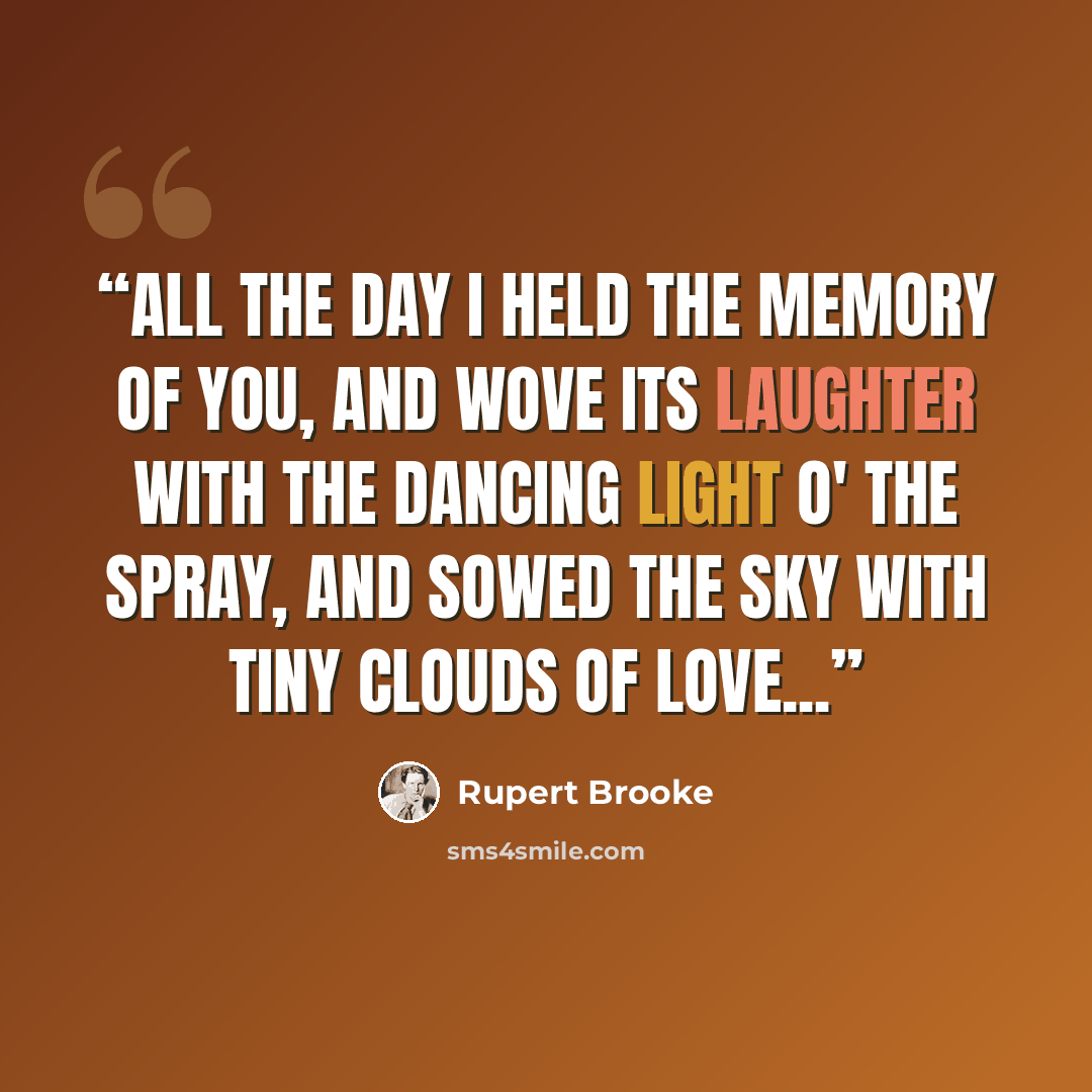 “All the day I held the memory of you, and wove Its laughter with the dancing light o' the spray, And sowed the sky with tiny clouds of love...” quote by Rupert Brooke