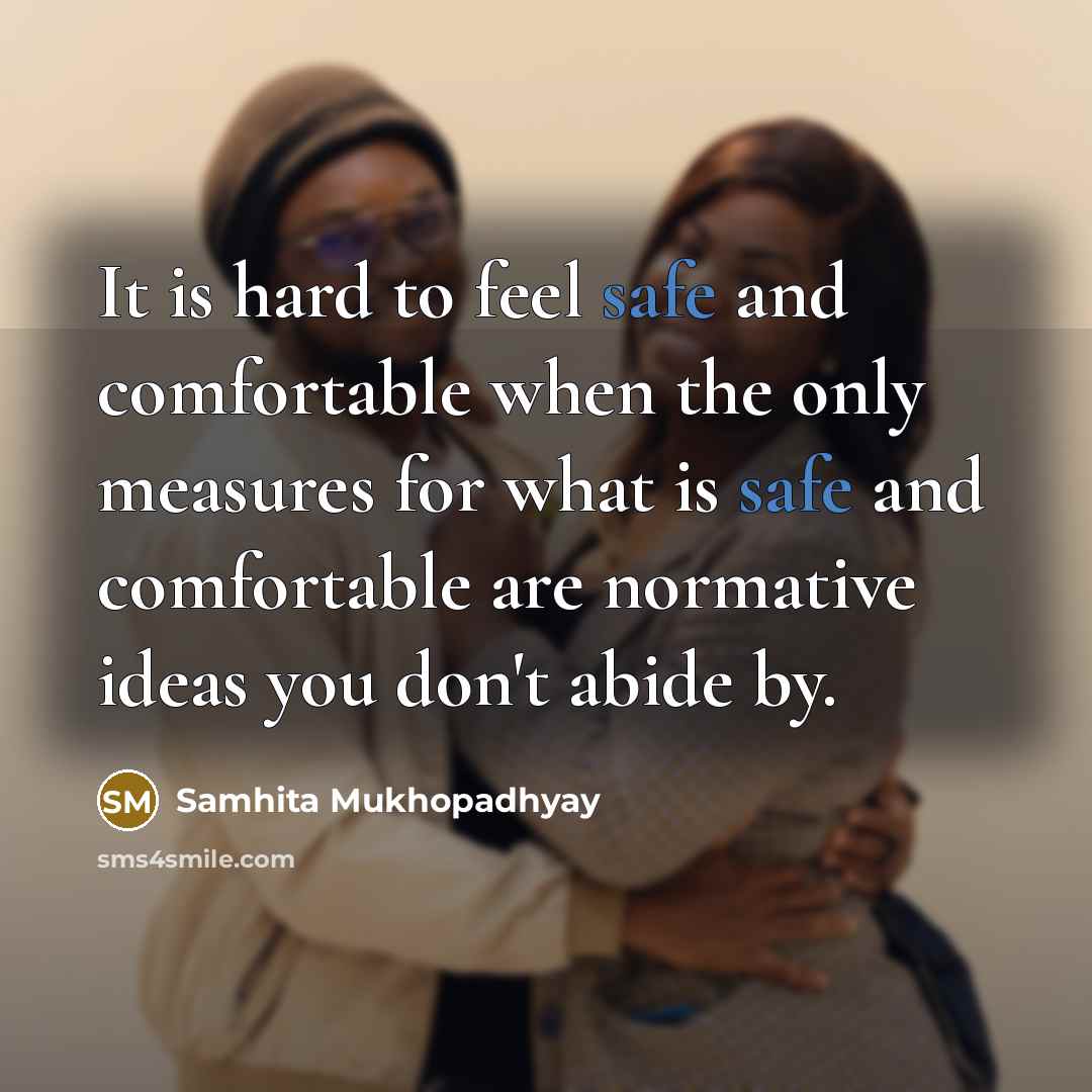“It is hard to feel safe and comfortable when the only measures for what is safe and comfortable are normative ideas you don't abide by.” quote by Samhita Mukhopadhyay