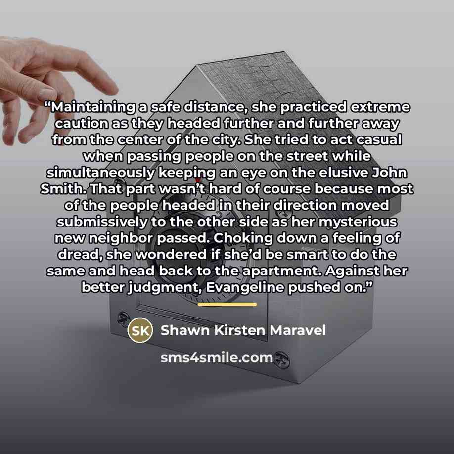 “Maintaining a safe distance, she practiced extreme caution as they headed further and further away from the center of the city. She tried to act casual when passing people on the street while simultaneously keeping an eye on the elusive John Smith. That part wasn’t hard of course because most of…” quote by Shawn Kirsten Maravel