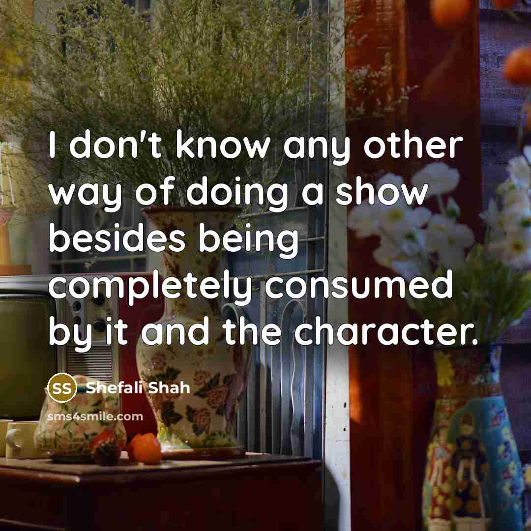 “I don't know any other way of doing a show besides being completely consumed by it and the character.” quote by Shefali Shah