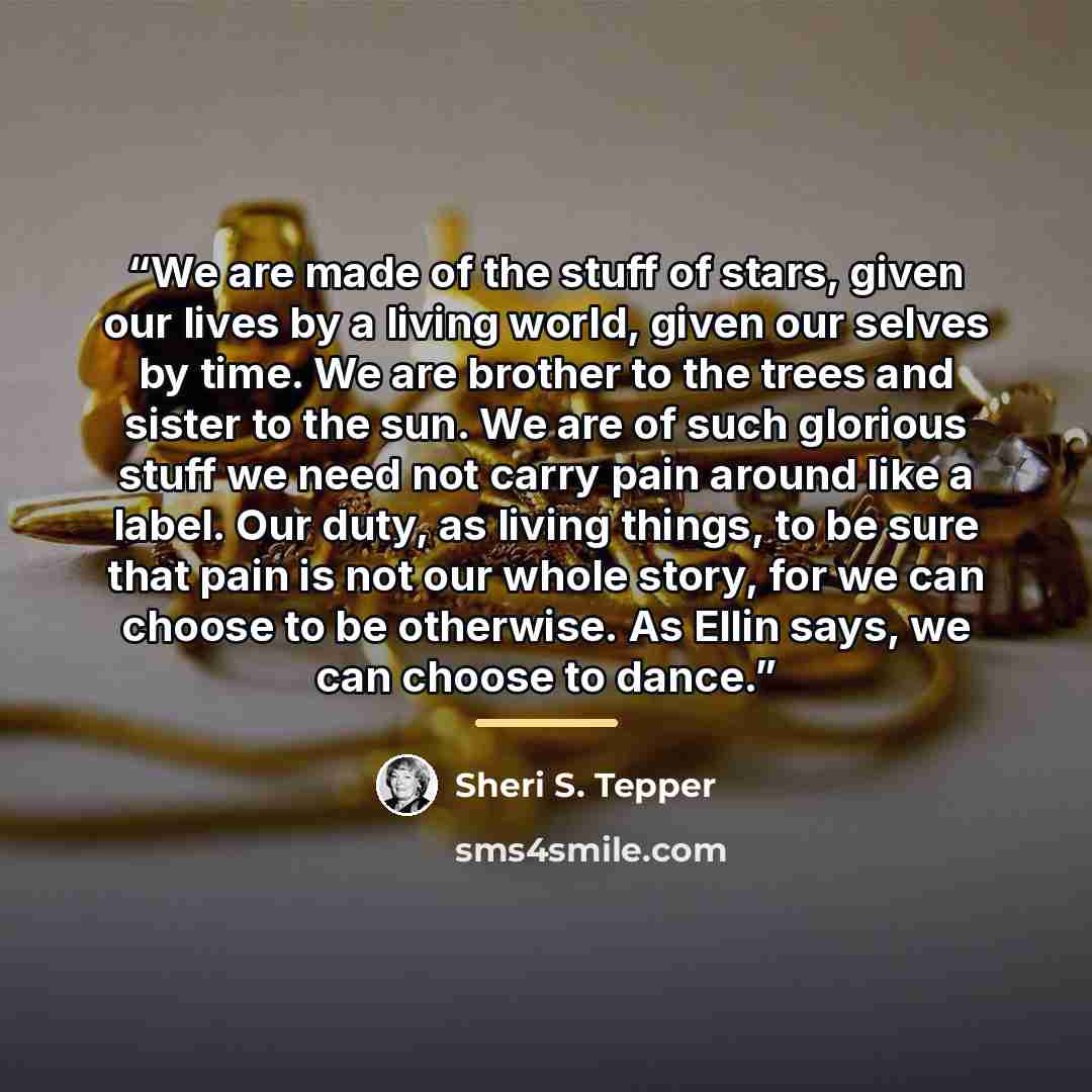 “We are made of the stuff of stars, given our lives by a living world, given our selves by time. We are brother to the trees and sister to the sun. We are of such glorious stuff we need not carry pain around like a label. Our duty, as living things, to be sure that pain is not our whole story, for…” quote by Sheri S. Tepper