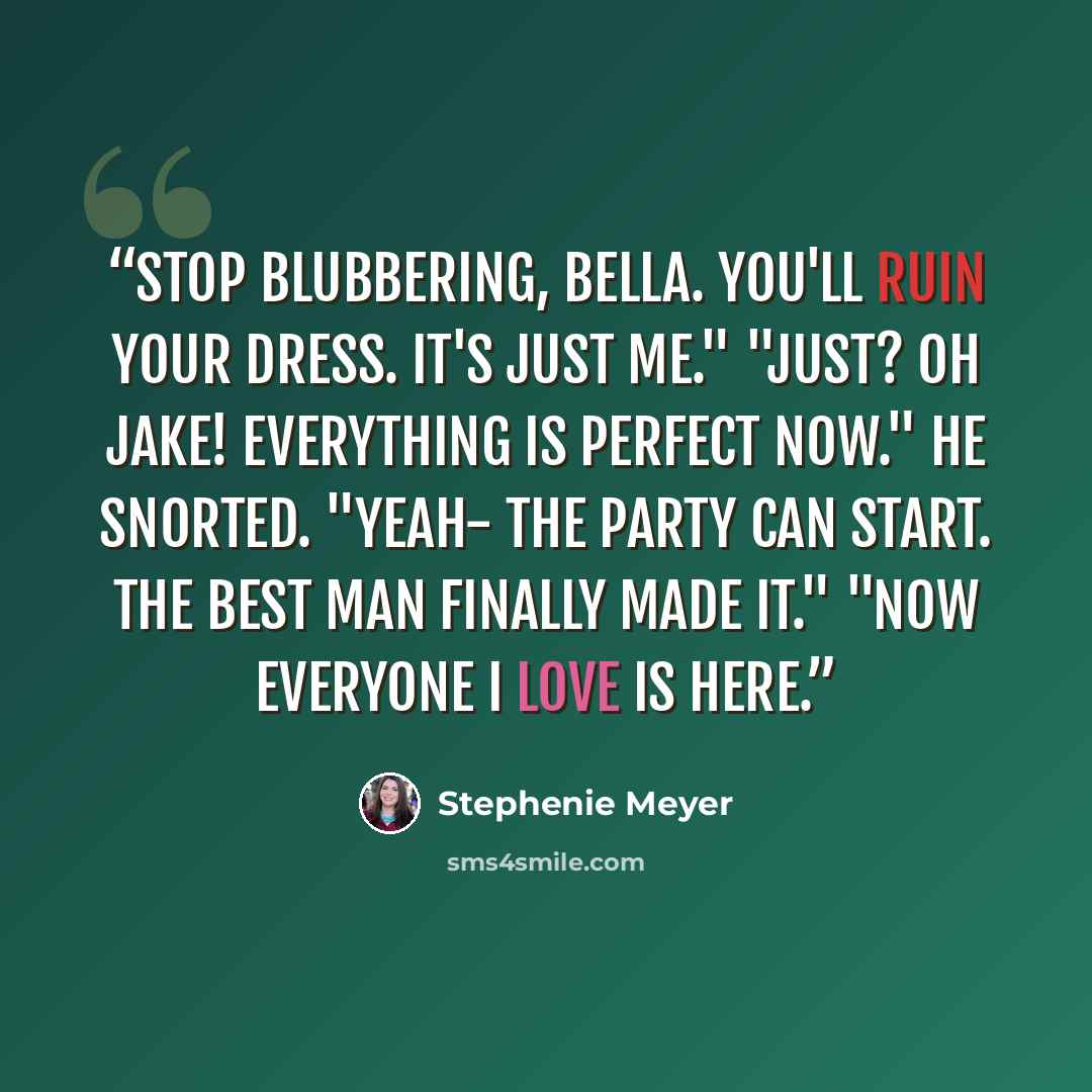 “Stop blubbering, Bella. You'll ruin your dress. It's just me." "Just? Oh Jake! Everything is perfect now." He snorted. "Yeah- the party can start. The best man finally made it." "Now everyone I love is here.” quote by Stephenie Meyer