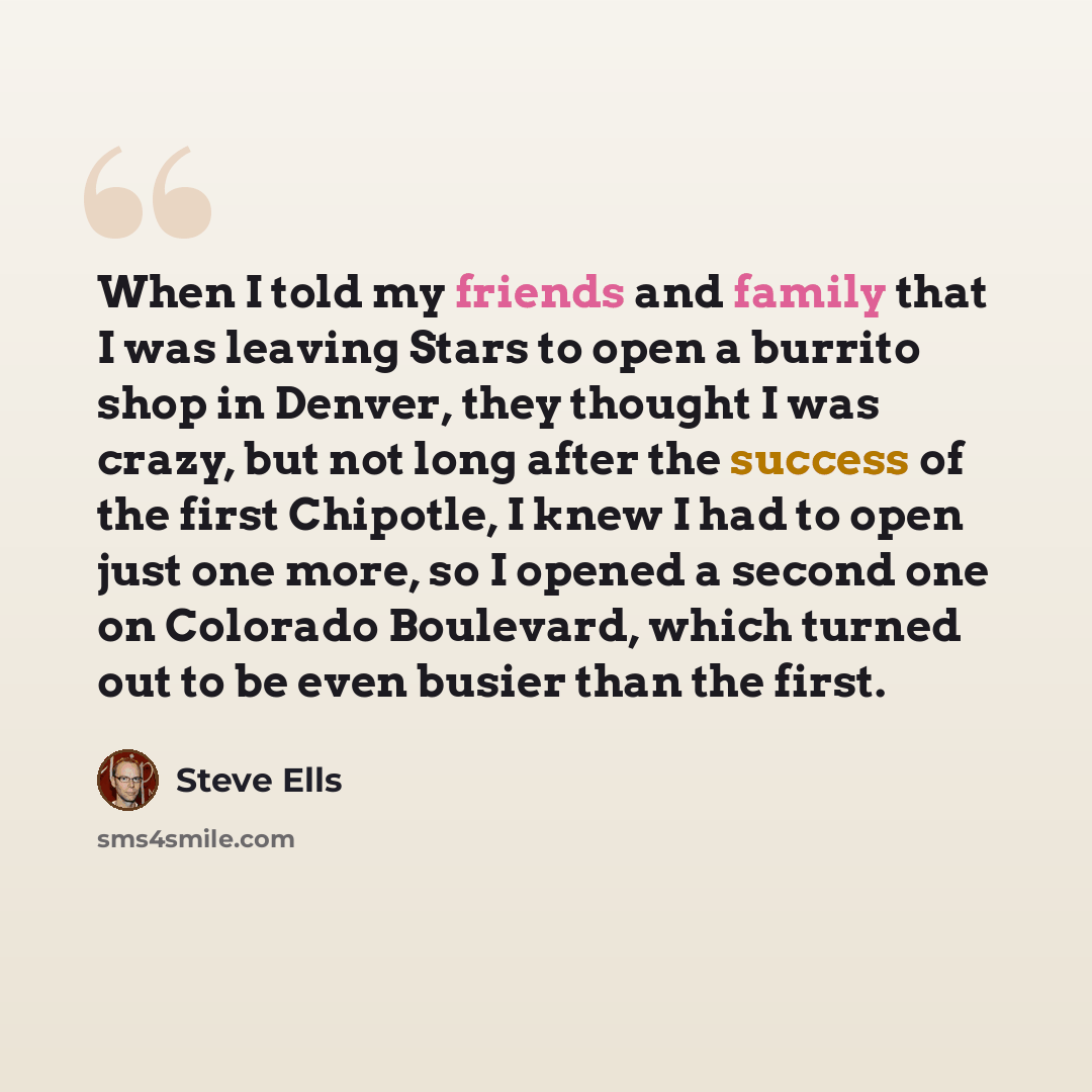 “When I told my friends and family that I was leaving Stars to open a burrito shop in Denver, they thought I was crazy, but not long after the success of the first Chipotle, I knew I had to open just one more, so I opened a second one on Colorado Boulevard, which turned out to be even busier than…” quote by Steve Ells