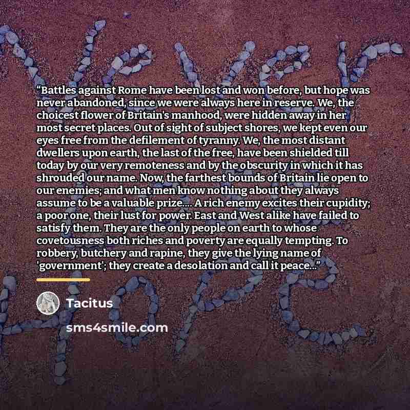 “Battles against Rome have been lost and won before, but hope was never abandoned, since we were always here in reserve. We, the choicest flower of Britain's manhood, were hidden away in her most secret places. Out of sight of subject shores, we kept even our eyes free from the defilement of…” quote by Tacitus