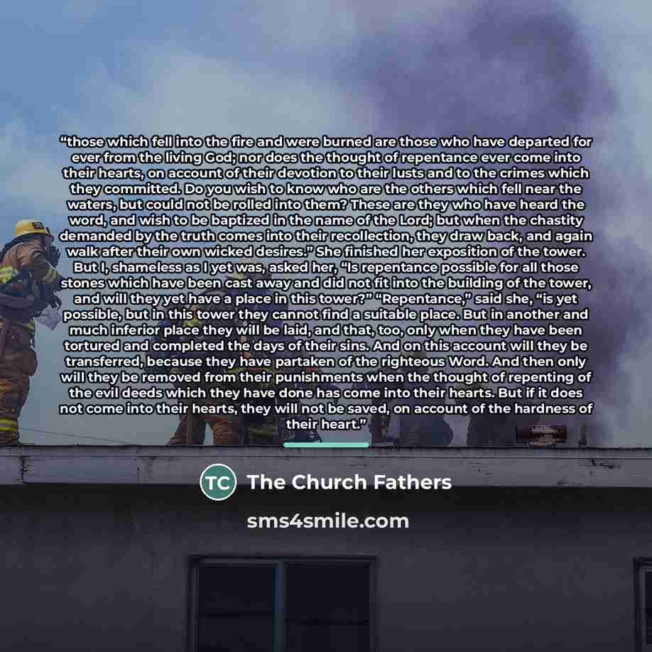“those which fell into the fire and were burned are those who have departed for ever from the living God; nor does the thought of repentance ever come into their hearts, on account of their devotion to their lusts and to the crimes which they committed. Do you wish to know who are the others which…” quote by The Church Fathers