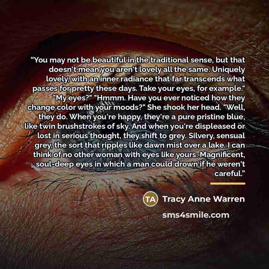 “You may not be beautiful in the traditional sense, but that doesn't mean you aren't lovely all the same. Uniquely lovely, with an inner radiance that far transcends what passes for pretty these days. Take your eyes, for example." "My eyes?" "Hmmm. Have you ever noticed how they change color with…” quote by Tracy Anne Warren