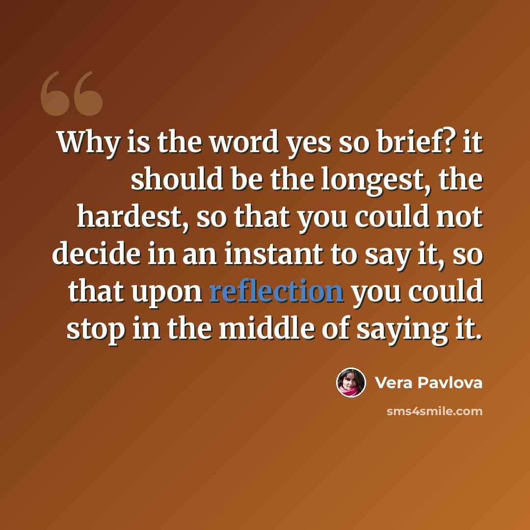 “Why is the word yes so brief? it should be the longest, the hardest, so that you could not decide in an instant to say it, so that upon reflection you could stop in the middle of saying it.” quote by Vera Pavlova
