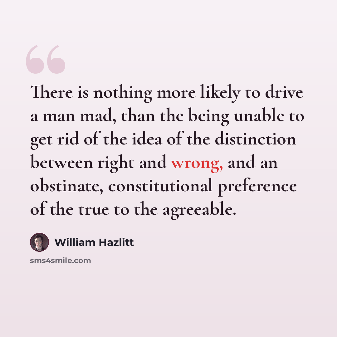 “There is nothing more likely to drive a man mad, than the being unable to get rid of the idea of the distinction between right and wrong, and an obstinate, constitutional preference of the true to the agreeable.” quote by William Hazlitt