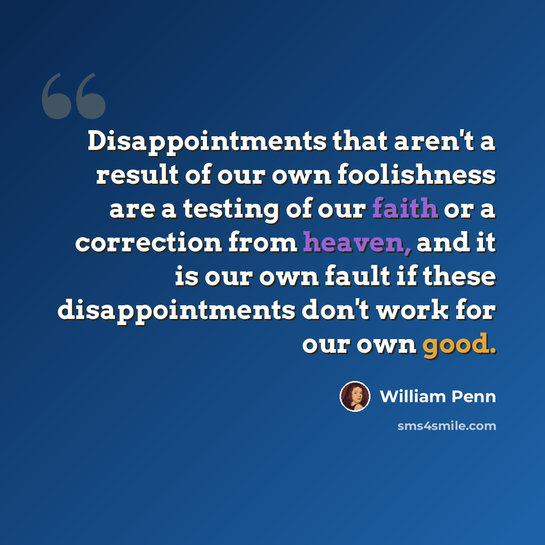 “Disappointments that aren't a result of our own foolishness are a testing of our faith or a correction from heaven, and it is our own fault if these disappointments don't work for our own good.” quote by William Penn