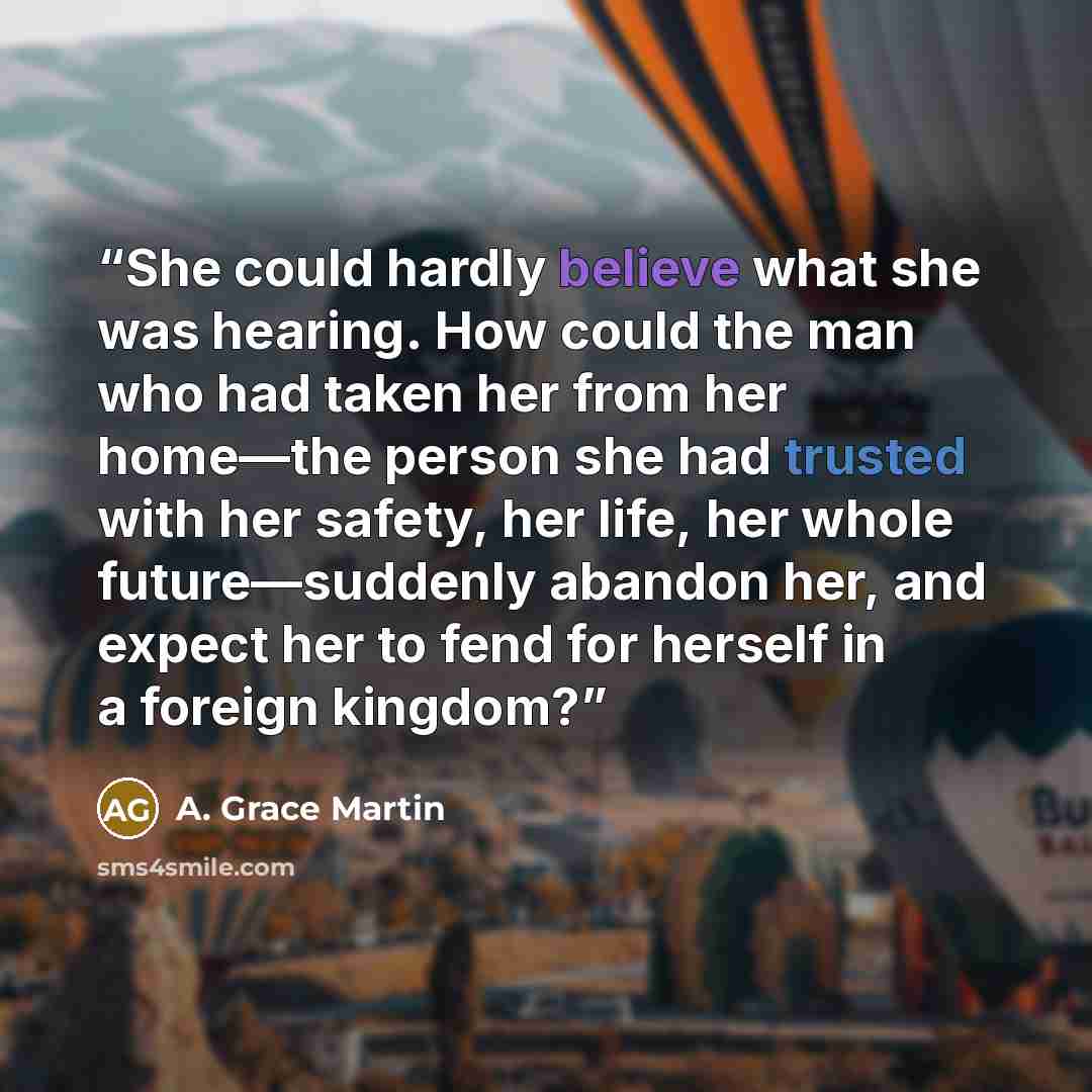 “She could hardly believe what she was hearing. How could the man who had taken her from her home—the person she had trusted with her safety, her life, her whole future—suddenly abandon her, and expect her to fend for herself in a foreign kingdom?” quote by A. Grace Martin