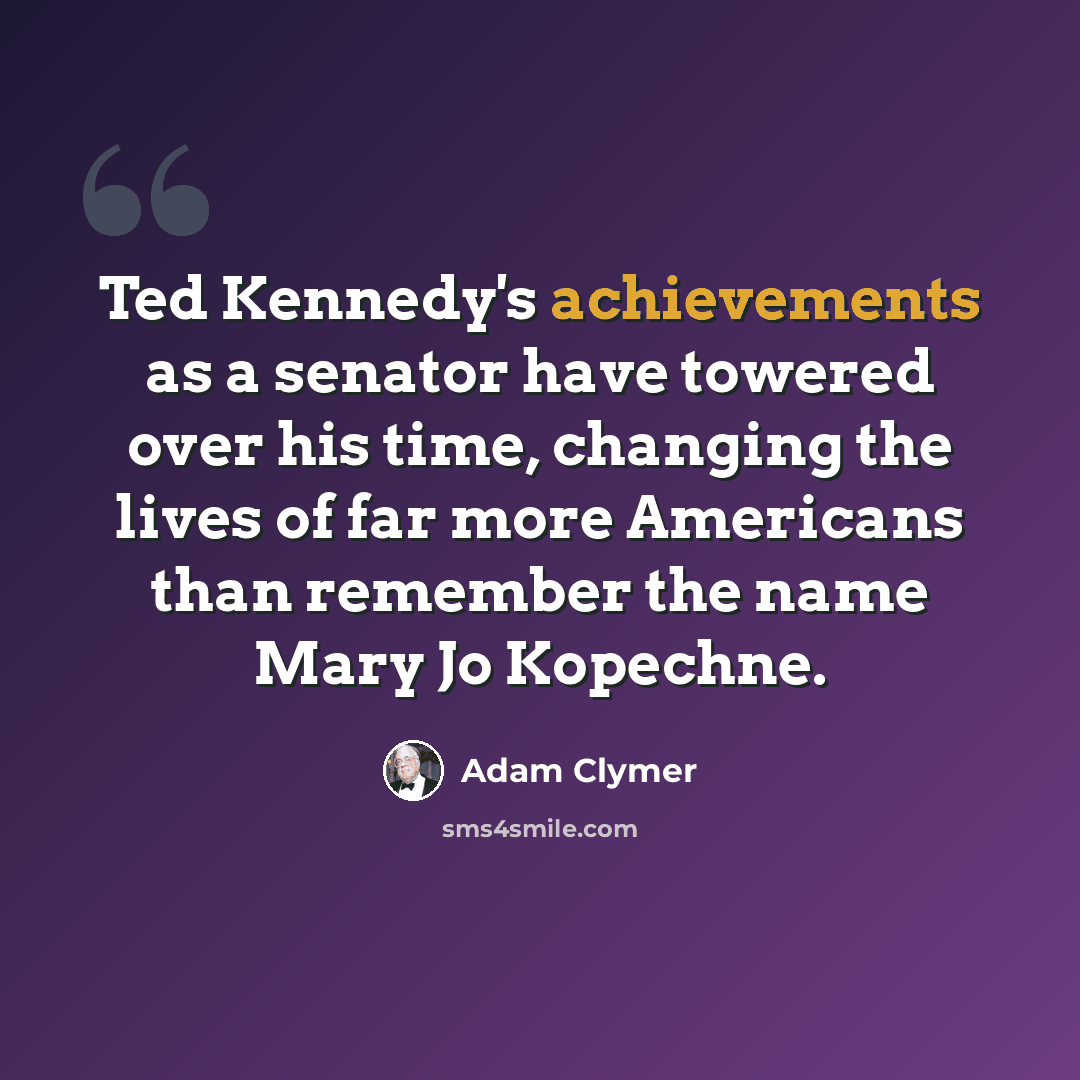 “Ted Kennedy's achievements as a senator have towered over his time, changing the lives of far more Americans than remember the name Mary Jo Kopechne.” quote by Adam Clymer