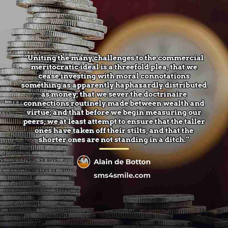 “Uniting the many challenges to the commercial meritocratic ideal is a threefold plea, that we cease investing with moral connotations something as apparently haphazardly distributed as money; that we sever the doctrinaire connections routinely made between wealth and virtue; and that before we…” quote by Alain de Botton