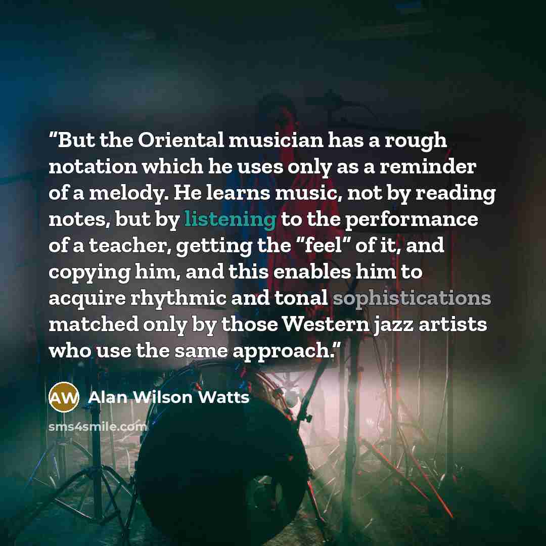 “But the Oriental musician has a rough notation which he uses only as a reminder of a melody. He learns music, not by reading notes, but by listening to the performance of a teacher, getting the “feel” of it, and copying him, and this enables him to acquire rhythmic and tonal sophistications…” quote by Alan Wilson Watts