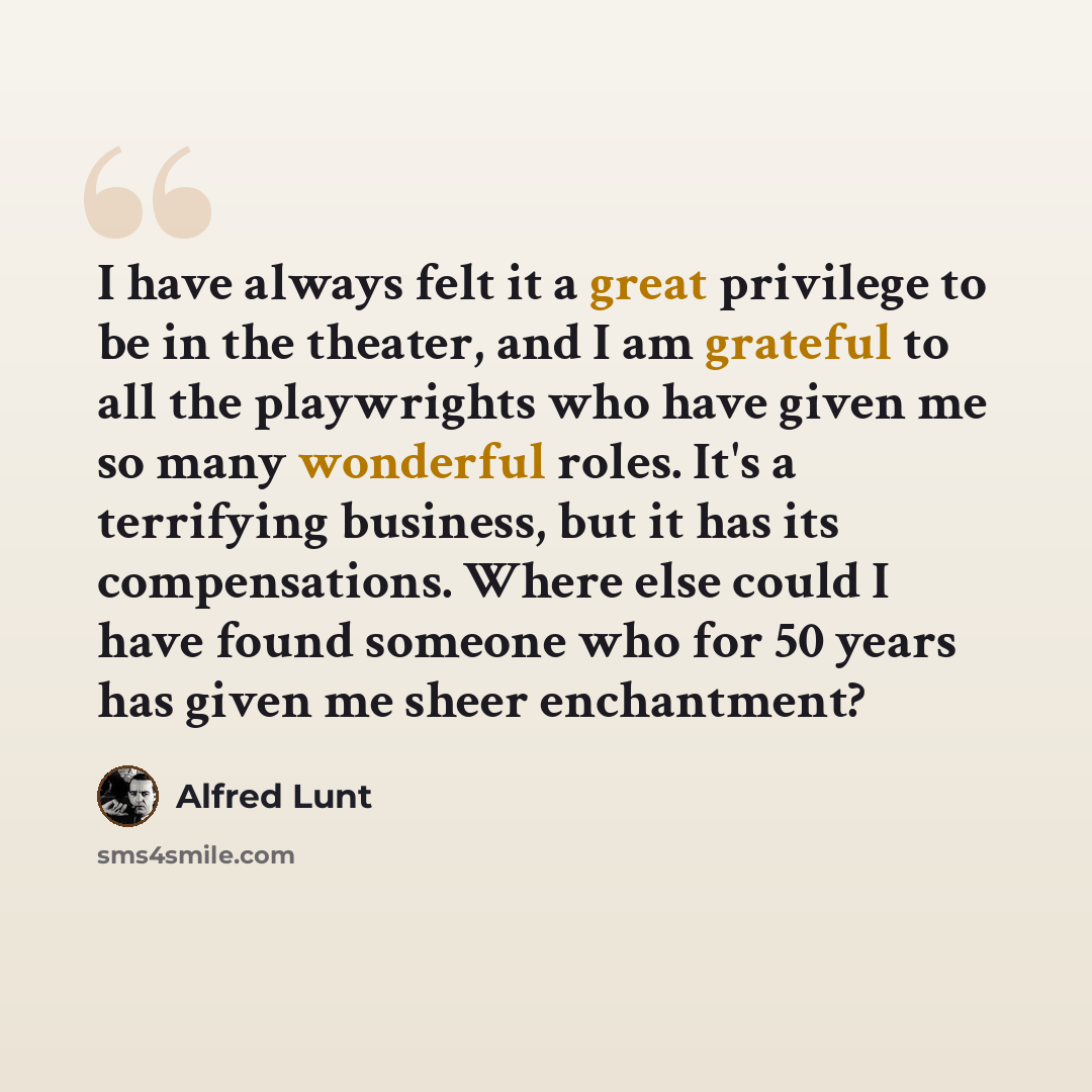 “I have always felt it a great privilege to be in the theater, and I am grateful to all the playwrights who have given me so many wonderful roles. It's a terrifying business, but it has its compensations. Where else could I have found someone who for 50 years has given me sheer enchantment?” quote by Alfred Lunt