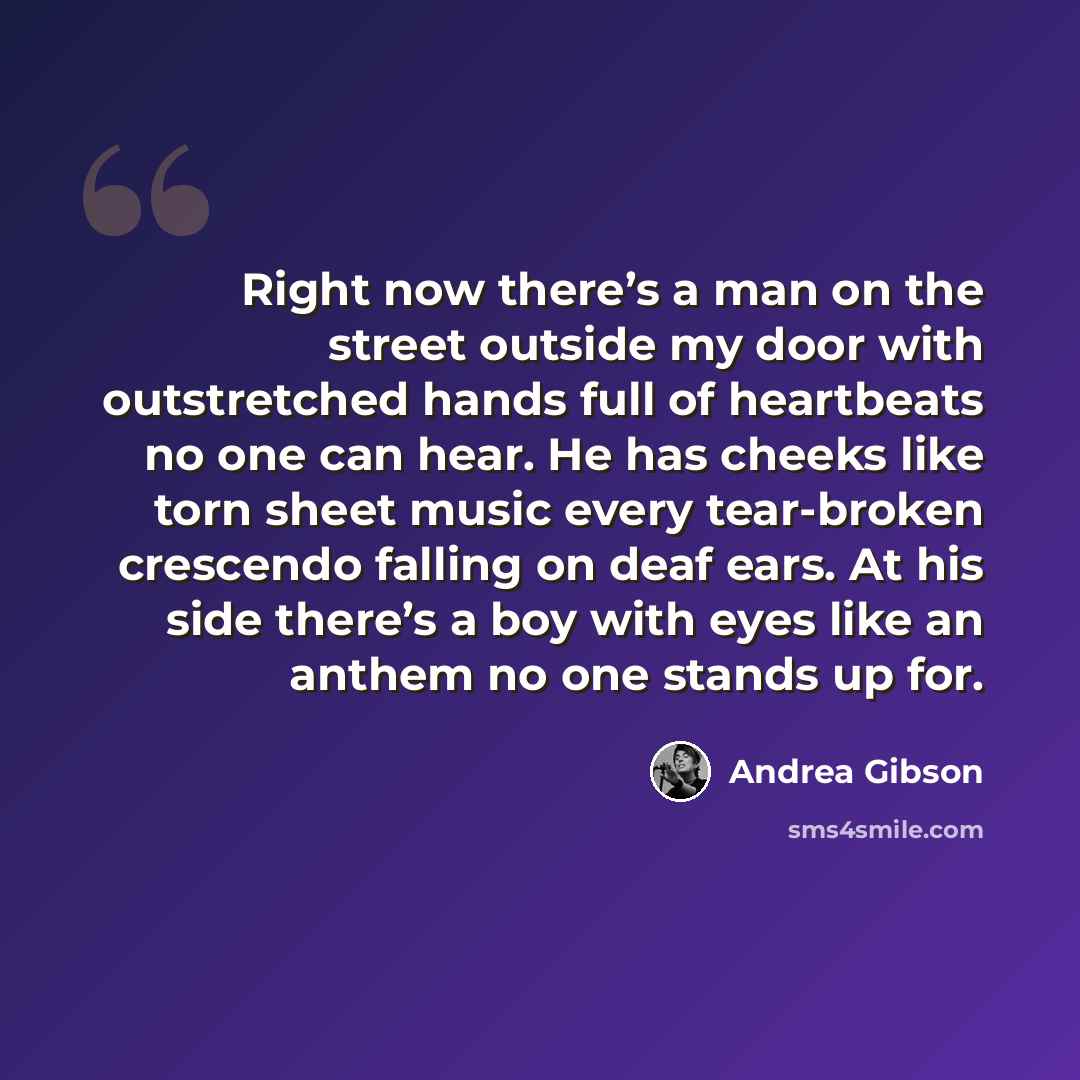 “Right now there’s a man on the street outside my door with outstretched hands full of heartbeats no one can hear. He has cheeks like torn sheet music every tear-broken crescendo falling on deaf ears. At his side there’s a boy with eyes like an anthem no one stands up for.” quote by Andrea Gibson