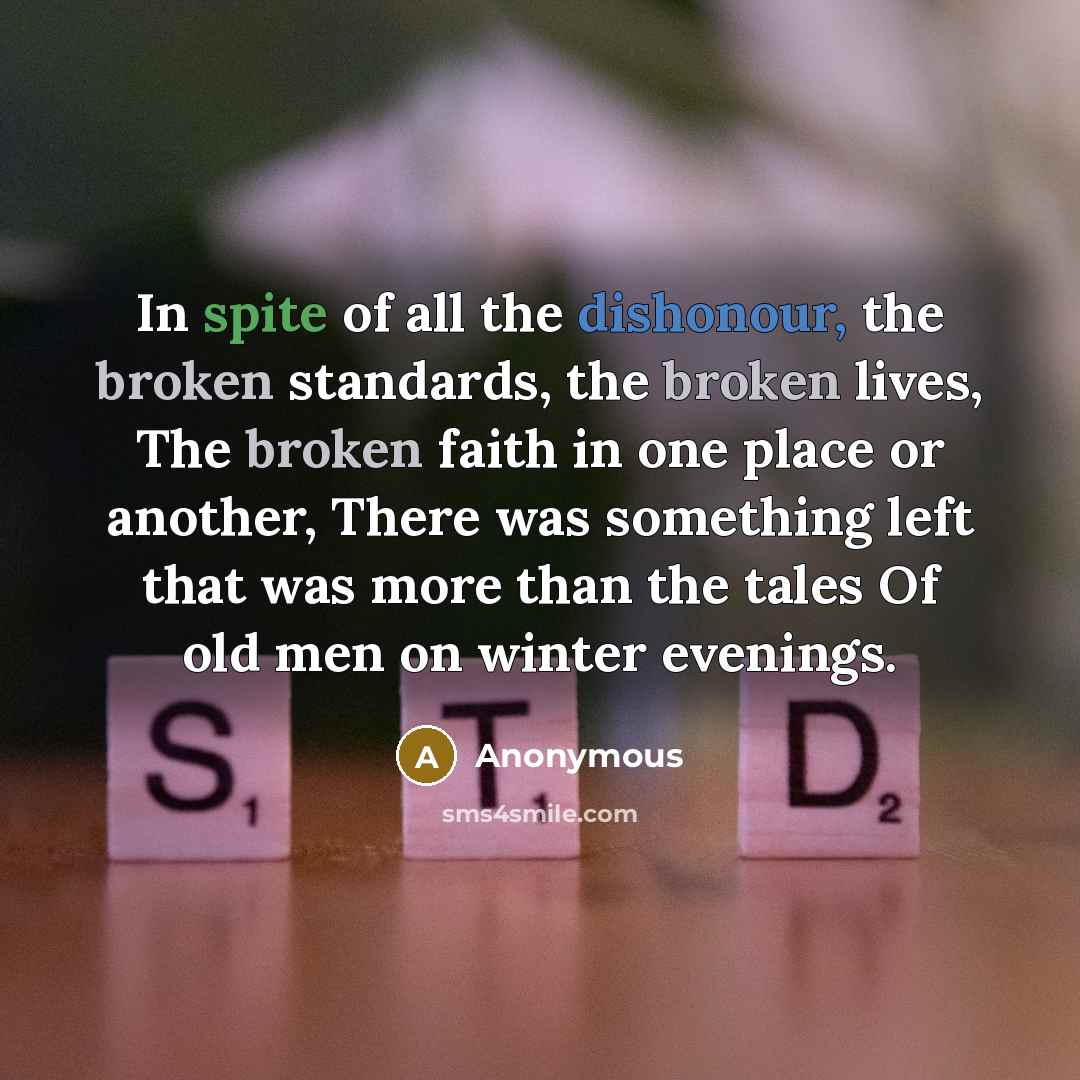 “In spite of all the dishonour, the broken standards, the broken lives, The broken faith in one place or another, There was something left that was more than the tales Of old men on winter evenings.” quote by Anonymous