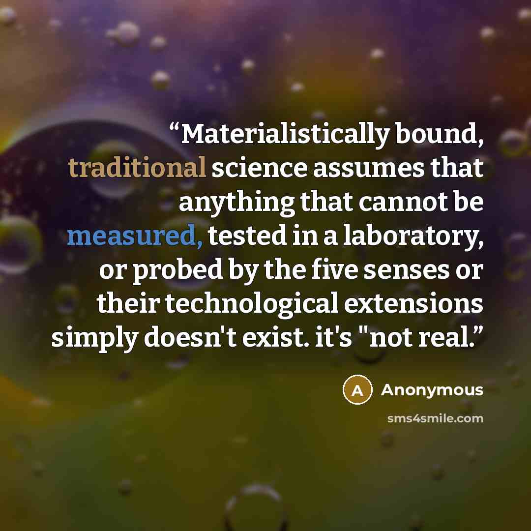 “Materialistically bound, traditional science assumes that anything that cannot be measured, tested in a laboratory, or probed by the five senses or their technological extensions simply doesn't exist. it's "not real.” quote by Anonymous