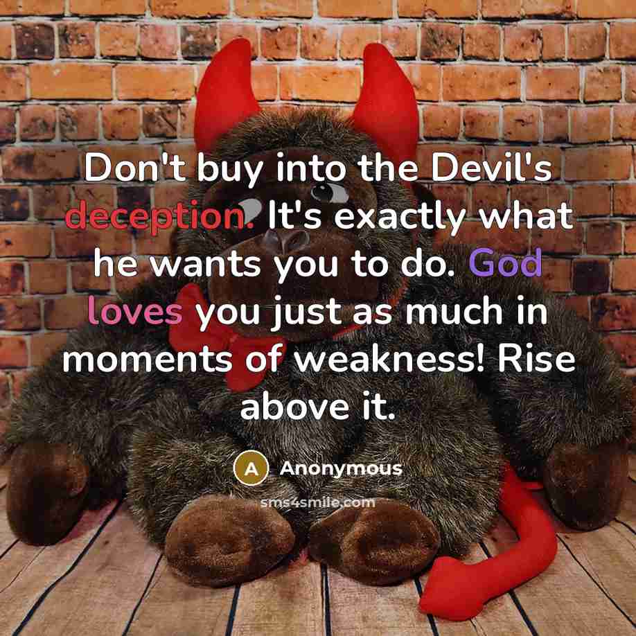 “Don't buy into the Devil's deception. It's exactly what he wants you to do. God loves you just as much in moments of weakness! Rise above it.” quote by Anonymous