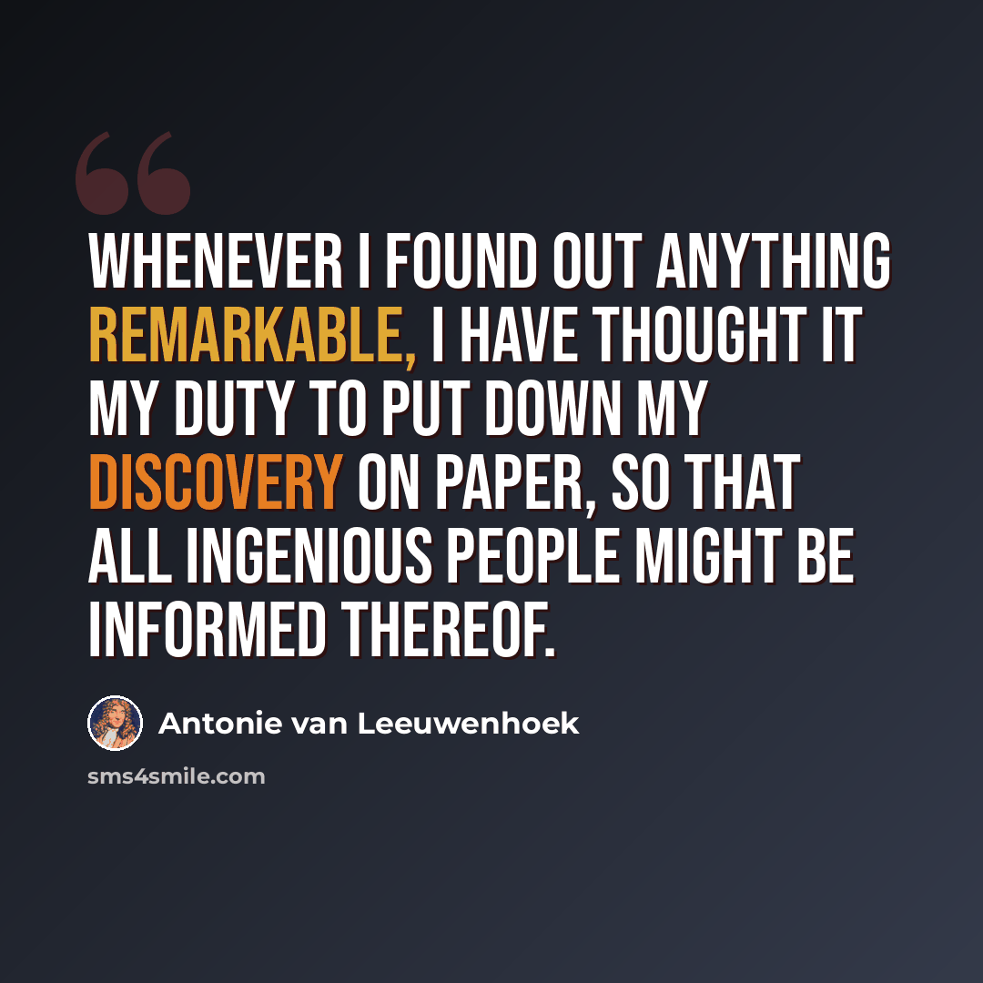 “Whenever I found out anything remarkable, I have thought it my duty to put down my discovery on paper, so that all ingenious people might be informed thereof.” quote by Antonie van Leeuwenhoek