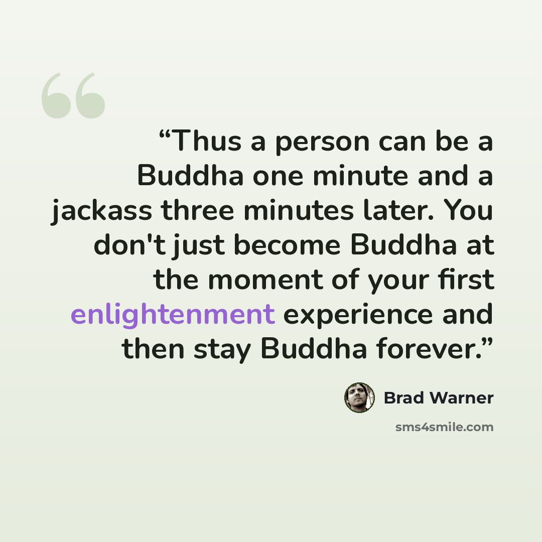 “Thus a person can be a Buddha one minute and a jackass three minutes later. You don't just become Buddha at the moment of your first enlightenment experience and then stay Buddha forever.” quote by Brad Warner