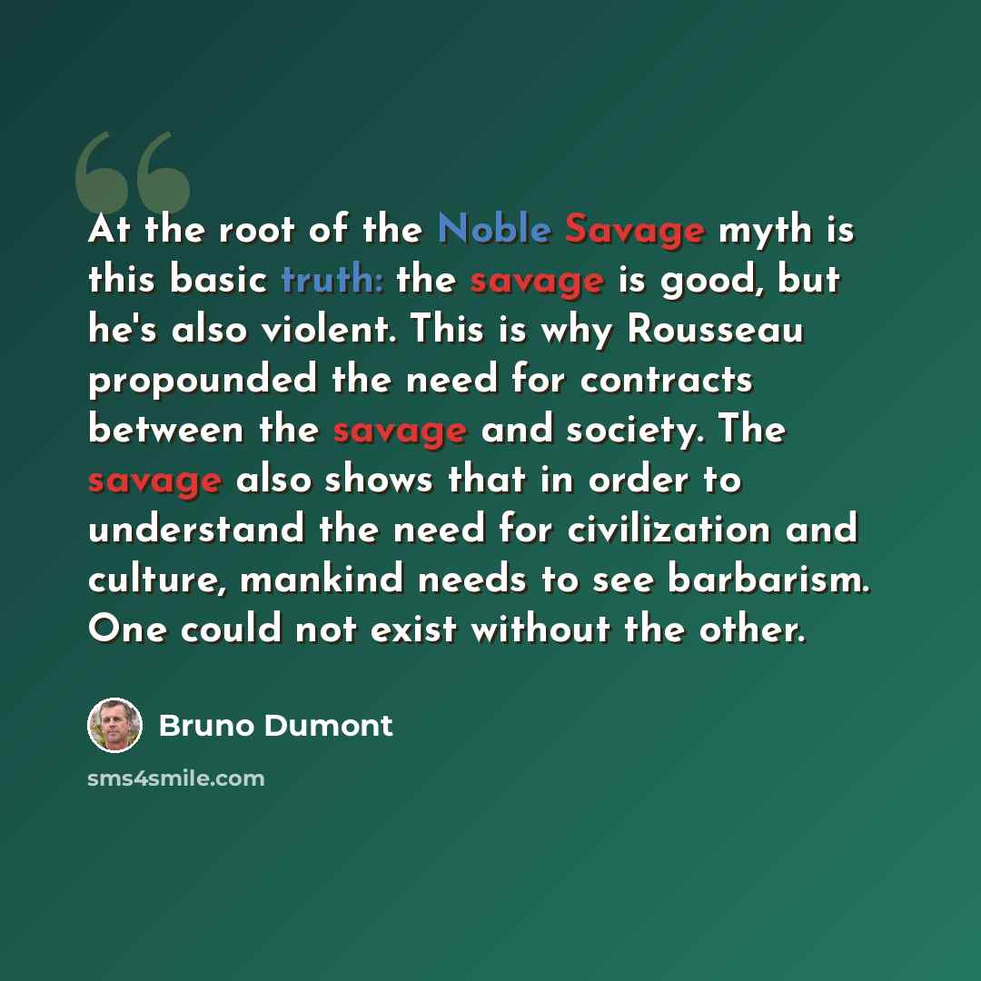 “At the root of the Noble Savage myth is this basic truth: the savage is good, but he's also violent. This is why Rousseau propounded the need for contracts between the savage and society. The savage also shows that in order to understand the need for civilization and culture, mankind needs to see…” quote by Bruno Dumont