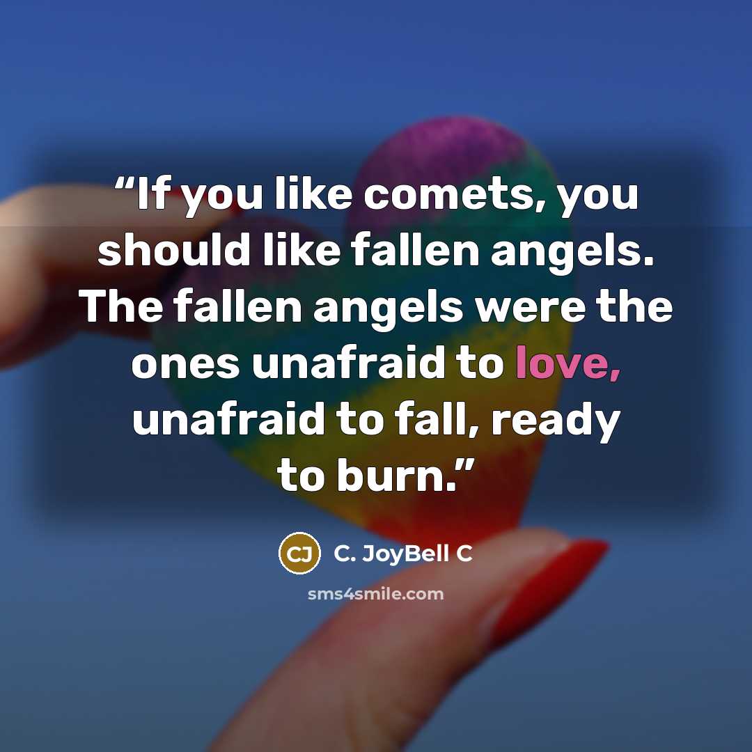 “If you like comets, you should like fallen angels. The fallen angels were the ones unafraid to love, unafraid to fall, ready to burn.” quote by C. JoyBell C