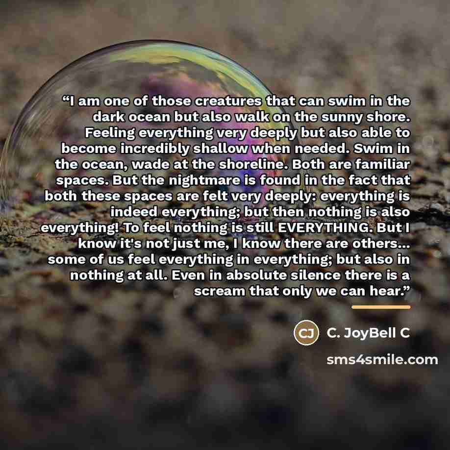 “I am one of those creatures that can swim in the dark ocean but also walk on the sunny shore. Feeling everything very deeply but also able to become incredibly shallow when needed. Swim in the ocean, wade at the shoreline. Both are familiar spaces. But the nightmare is found in the fact that both…” quote by C. JoyBell C