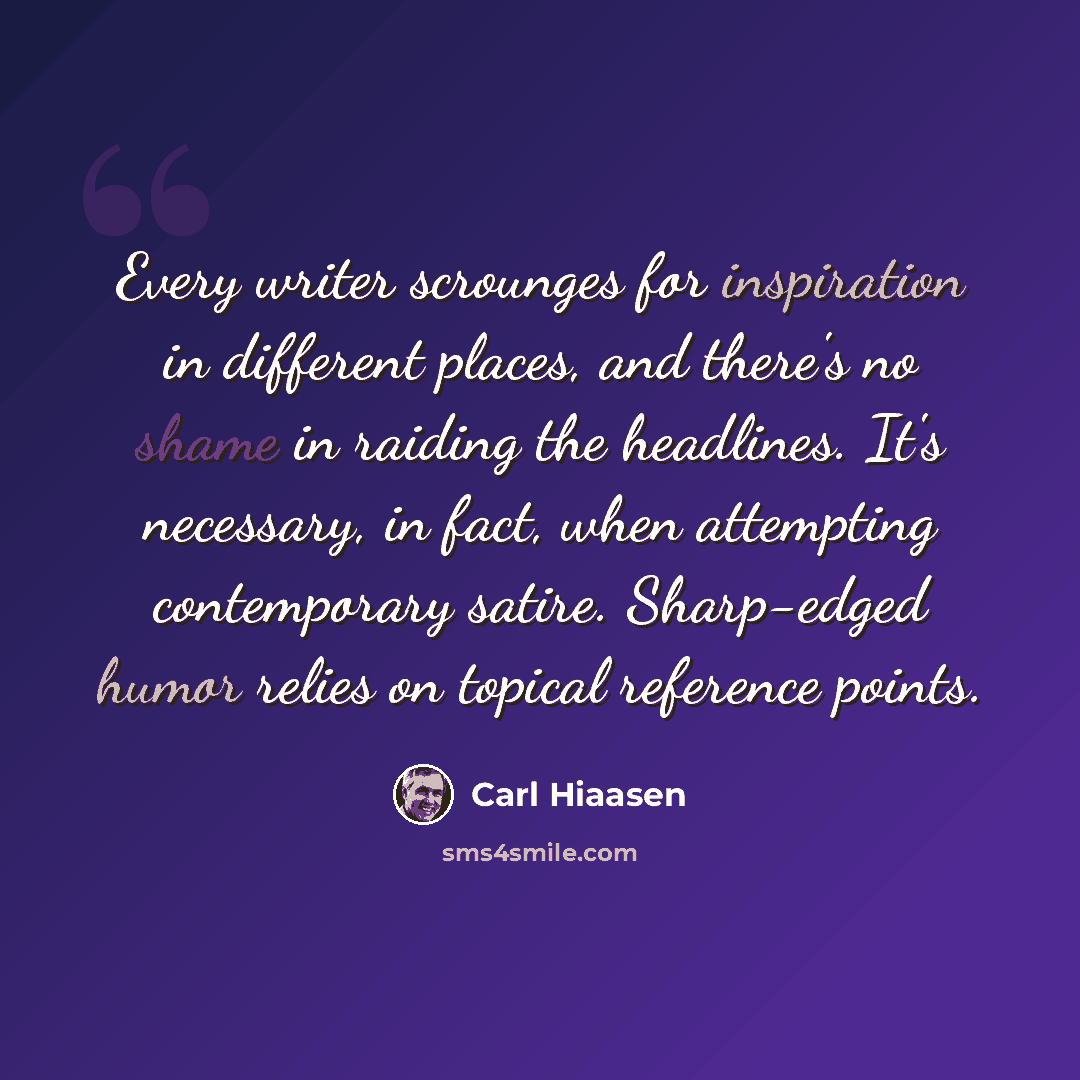 “Every writer scrounges for inspiration in different places, and there's no shame in raiding the headlines. It's necessary, in fact, when attempting contemporary satire. Sharp-edged humor relies on topical reference points.” quote by Carl Hiaasen